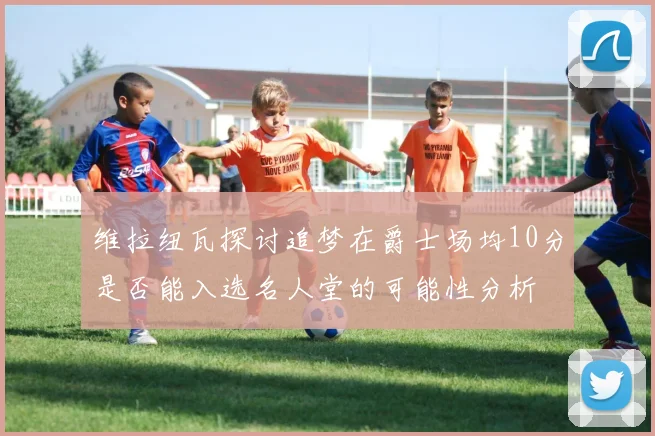 维拉纽瓦探讨追梦在爵士场均10分是否能入选名人堂的可能性分析