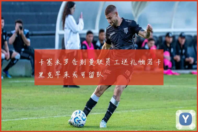 卡塞米罗告别曼联员工送礼物若卡里克早来或可留队
