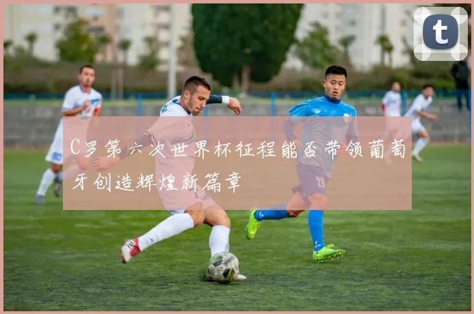 C罗第六次世界杯征程能否带领葡萄牙创造辉煌新篇章
