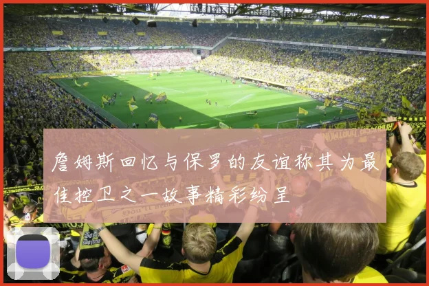 詹姆斯回忆与保罗的友谊称其为最佳控卫之一故事精彩纷呈