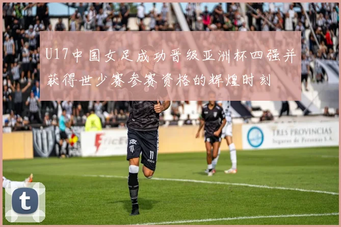 U17中国女足成功晋级亚洲杯四强并获得世少赛参赛资格的辉煌时刻