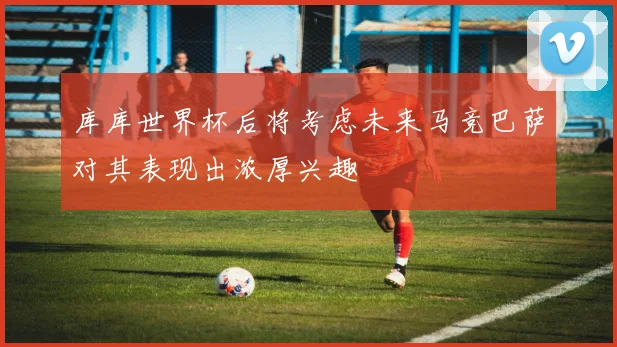 库库世界杯后将考虑未来马竞巴萨对其表现出浓厚兴趣