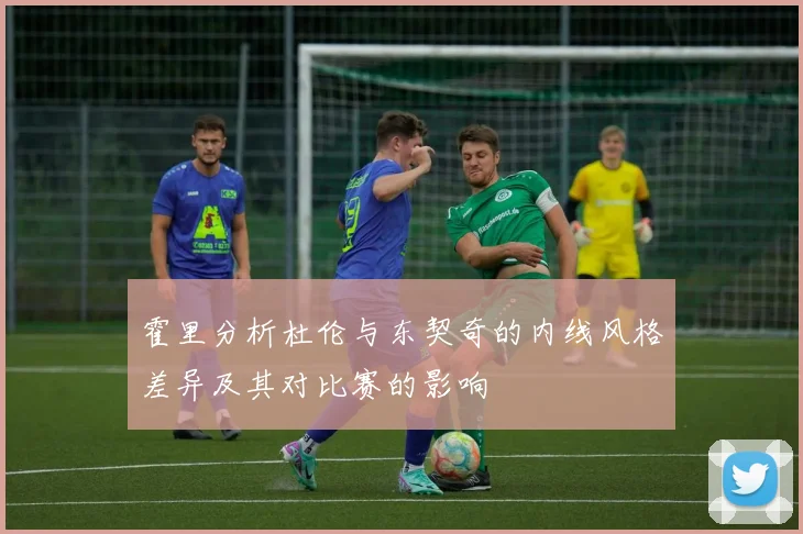 霍里分析杜伦与东契奇的内线风格差异及其对比赛的影响