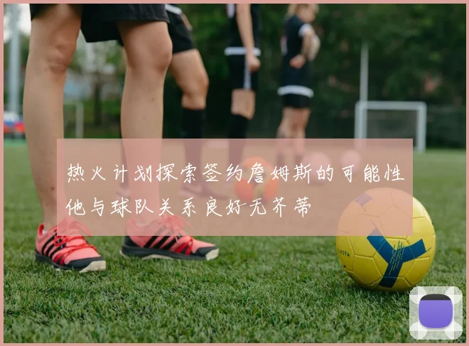 热火计划探索签约詹姆斯的可能性他与球队关系良好无芥蒂