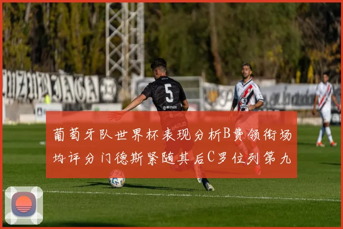 葡萄牙队世界杯表现分析B费领衔场均评分门德斯紧随其后C罗位列第九