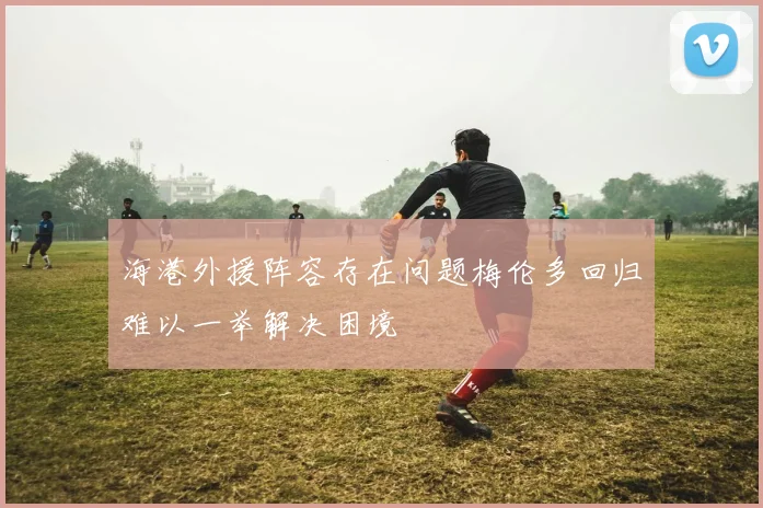 海港外援阵容存在问题梅伦多回归难以一举解决困境