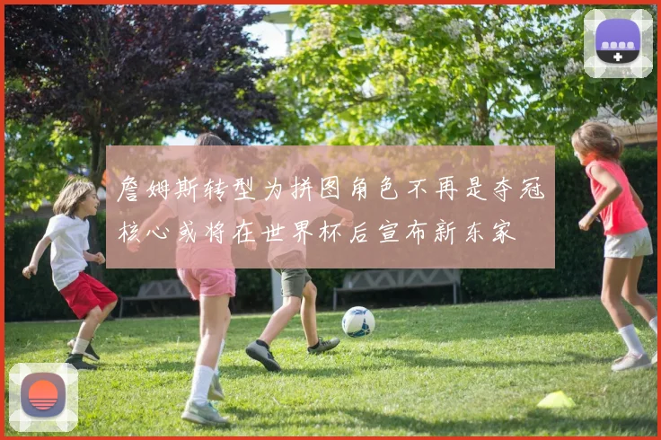 詹姆斯转型为拼图角色不再是夺冠核心或将在世界杯后宣布新东家