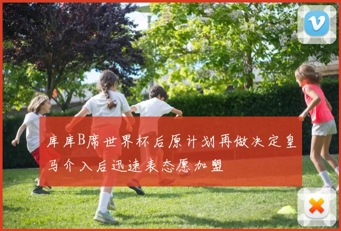 库库B席世界杯后原计划再做决定皇马介入后迅速表态愿加盟